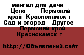 мангал для дачи  › Цена ­ 3 - Пермский край, Краснокамск г. Сад и огород » Другое   . Пермский край,Краснокамск г.